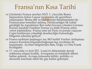 
 Günümüz Fransa sınırları M.Ö. 1. yüzyılda Roma
İmparatoru Julius Caesar tarafından ele geçirilince
oluşmuştur. Roma dili ve kültürünün benimsenmesi ile
Fransızcanın temelleri atılmış, Hristiyanlığın ilk kabul
gördüğü bu toprakların Ren nehri kıyısını yöneten Germen
boyları içindeki Franklar Fransa’ya antik Francie adını
veren topluluktur. Fransa ismi ise Paris civarında yaşayan
Capet krallarının yönettiği derebeyliğin bulunduğu
bölgenin adından geliyor.
 Fransa tarihinin başlangıcı ise; 843 tarihli Verdun Anlaşması
sonucu Karolenj İmparatorluğunun üçe ayrılması ile
başlamıştır. Ayrılan bölgelerden Batı, Doğu ve Orta Frank
Krallığıdır.
 17. yüzyılda ve kral XIV. Louis’in döneminde doruk
noktasına ulaşan krallık, Avrupanın en kalabalık ülkesi
haline gelerek, Avrupa kıtasında kültür, politika ve
ekonomi üzerinde etkili bir güç haline gelmiştir.
Fransa’nın Kısa Tarihi
 