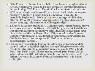 
 Dilin Fransızca olması, Fransız bilim insanlarının buluşları, ülkenin
Afrika, Amerika ve Asya’da bir çok denizaşırı toprak edinmesiyle
Fransa krallığı 1789 Fransız Devrimi’ne kadar hüküm sürmüştür.
 1870 yılında başlayan Fransa-Prusya Savaşı ile iki defa denenerek
monarşiye dönülen ülkede 3. kez Cumhuriyet kuruldu. 17.
yüzyıldan başlayarak 1960’lı yıllara dek sömürge kimliği olan
ülkenin, 19. ve 20. yüzyıllardaki toprakları İngiltere’den sonra 2.
büyük sömürge imparatorluğu haline getirmiştir.
 2. Dünya Savaşının ardından 4. Cumhuriyetini kuran Fransa, dünya
siyasi ve ekonomik politikalarında etkili bir güç olarak kalabilmesi
için ülkenin durumu korunmaya çalışıldıysa da sömürgeleri birer
birer bağımsızlıklarını ilan ettiler. 1958 yılında kurulan 5. ve son
Cumhuriyeti’ni kuran ülke, dönemin cumhurbaşkanı Charles De
Gaulle ile Cezayir’in anlaşması ile 1962 yılında Cezayir
bağımsızlığını kazandı.
 Son yarım yüzyıl içinde Fransa’nın Almanya’ya karşı takındığı
barışçıl tutum ve işbirliği ilişkileri Avrupa Birliği ekonomisinde
esas teşkil etmiştir. Bu olumlu havanın sonucunda 1999 yılında
Euro’ nun birlik üyesi ülkeler arasında ortak para birimi olarak
kabul edilmiştir.2008 yılında yapılan Lizbon Antlaşması ile Avrupa
Birliği Anayasası hükümleri Fransız Parlementosu’ nda kabul
edilmiştir.
 