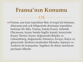
 Fransa, ana kara toprakları Batı Avrupa’da bulunan,
dünyanın pek çok bölgesinde denizaşırı toprakları
bulunan bir ülke. Fransa, batıda Kuzey Atlantik
Okyanusu, kuzey batıda İngiliz kanalı, kuzeyinde
Kuzey Denizi, kuzey doğusunda Belçika ve
Lüksemburg, doğusunda Almanya, İsviçre, İtalya ve
güneyinde Akdeniz tarafından Monako, İspanya ve
Andorra ile komşudur. İngiltere ile deniz sınırlarını
paylaşan ülkedir.
Fransa’nın Konumu
 