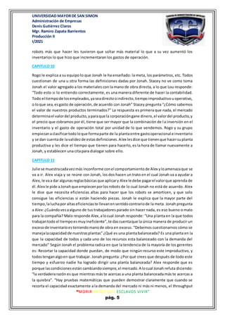 UNIVERSIDAD MAYOR DE SAN SIMON
Administración de Empresas
Denis Gutiérrez Claros
Mgr. Ramiro Zapata Barrientos
Producción II
I/2021
“MORIR ANTES QUE ESCLAVOS VIVIR”
pág. 5
robots más que hacer les tuvieron que soltar más material lo que a su vez aumentó los
inventarios lo que hizo que incrementaran los gastos de operación.
CAPITULO 10
Rogo le explica a su equipo lo que Jonah le ha enseñado: la meta, los parámetros, etc. Todos
cuestionan de una u otra forma las definiciones dadas por Jonah. Stacey no ve como toma
Jonah el valor agregado a los materiales con la mano de obra directa, a lo que Lou responde:
“Todo esto si lo entiendo correctamente, es una manera diferente de hacer la contabilidad.
Todo el tiempode losempleados,yaseadirectooindirecto,tiempoimproductivouoperativo,
o loque sea,esgasto de operación,de acuerdo con Jonah” Stacey pregunta “¿Cómo sabemos
el valor de nuestros productos terminados?” La respuesta es primera que nada, el mercado
determinael valordel producto,yparaque la corporacióngane dinero,el valordel producto,y
el precio que cobramos por él, tiene que ser mayor que la combinación de la inversión en el
inventario y el gasto de operación total por unidad de lo que vendemos. Rogo y su grupo
empiezanaclasificartodoloque formaparte de la plantaentre gastooperacional e inventario
y se dan cuentade lavalidezde estasdefiniciones.Alex lesdice que tienenque hacersuplanta
productiva y les dice el tiempo que tienen para hacerlo, es la hora de llamar nuevamente a
Jonah, y establecen una cita para dialogar sobre ello.
CAPITULO 11
Julie se muestracadavezmás inconforme conel comportamientode Alex yloamenazaque se
va a ir. Alex viaja y se reúne con Jonah, los dos hacen un trato en el cual Jonah va a ayudar a
Alex,le vaa dar algunasreglasbásicasque aplicary Alex le debe pagarel valorque aprenda de
él.Alex le pide aJonahque empiecenporlosrobots de lo cual Jonah no está de acuerdo. Alex
le dice que necesita eficiencias altas para hacer que los robots se amorticen, y que solo
consigue las eficiencias si están haciendo piezas. Jonah le explica que la mayor parte del
tiempo,laluchapor altaseficienciaste llevanensentidocontrariode la meta. Jonah pregunta
a Alex:¿Cuándovesaalguno de tus trabajadores parado sin hacer nada, es eso bueno o malo
para la compañía? Malo responde Alex,alocual Jonah responde: “Una planta en la que todos
trabajantodo el tiempoesmuyineficiente”,te dascuentaque la única manera de producir un
excesode inventarioesteniendomanode obra en exceso. “Debemos cuestionarnos cómo se
manejalacapacidad de nuestrasplantas” ¿Qué es una planta balanceada? Es una planta en la
que la capacidad de todos y cada uno de los recursos esta balanceado con la demanda del
mercado” Según Jonah el problema radica en que la tendencia de la mayoría de los gerentes
es: Recortar la capacidad donde puedan, de modo que ningún recurso este improductivo, y
todostenganalgoen que trabajar. Jonah pregunta: ¿Por qué crees que después de todo este
tiempo y esfuerzo nadie ha logrado dirigir una planta balanceada? Alex responde que es
porque lascondicionesestán cambiandosiempre,el mercado.A locual Jonah refuta diciendo:
“la verdadera razón es que mientras más te acercas a una planta balanceada más te acercas a
la quiebra”. “Hay pruebas matemáticas que pueden demostrar claramente que cuando se
recorta el capacidad exactamente a la demanda del mercado ni más ni menos, el throughput
 