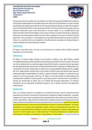 UNIVERSIDAD MAYOR DE SAN SIMON
Administración de Empresas
Denis Gutiérrez Claros
Mgr. Ramiro Zapata Barrientos
Producción II
I/2021
“MORIR ANTES QUE ESCLAVOS VIVIR”
pág. 8
fluctuaciones de las variables de más adelante en la línea fluctuarán alrededor de la máxima
fluctuaciónestablecidaporlasvariablesanteriores”Alex mira hacia delante y ve que se están
espaciandomásrápidoy que nadie de lafilaviene pisándolelostalonesanadie másexceptoél
que viene detrásde Herbie.Se da cuenta que Herbie es el chico más lento del grupo y que se
moverá lentamente quien esté detrás de él, así que Herbie es en realidad quien está
determinandoel máximo throughput. Alex coloca a Herbie a la cabeza del grupo y observa la
diferencia,yanohayespaciosvacíosentre los niños, así alguien se retrase es mucho más fácil
reponerse. Pero necesitan ir más rápido por lo que Alex decide dividir las cosas que Herbie
lleva en su mochila entre sus compañeros. Esta decisión da resultado y la tropa empieza a
avanzar al doble de la velocidad que llevaban.
CAPITULO 16
Al llegar a casa Alex junto a su hijo, se da cuenta que su esposa Julie se había marchado
dejándolo con sus dos hijos.
CAPITULO 17
Al llegar a la planta, Rogo convoca a una reunión y explica a Lou, Bob, Stacey y Ralph
(encargadodel procesamientode datosde laplanta) loaprendido el fin de semana. Pero para
ese día la empresa tiene un pedido urgente para Hilton Smyth, y las piezas tienen que pasar
por dosdepartamentos,primeroporel departamentode Pete yluegoporlosRobotsparasub-
ensamblarantesde serembarcados.El robot tiene unacapacidadde soldadurade 25 unidades
por hora. Rogo decide implementar lo que Jonah le explicó, para esto decide hacer lotes de
producciónsegúnlacapacidadde los robots. La gente empieza a trabajar y el robot tiene que
esperar una hora para poder comenzar. Al llegar la cinco de la tarde el robot todavía está
sacando partes soldadas. Lo que sucedió es que cada vez que el área de Pete se retrasaba, el
retraso era transmitido al robot. Ese es el efecto del principio matemático: “La máxima
desviación de una operación precedente pasará a ser el punto inicial de una operación
subsecuente”.
CAPITULO 18
Alex y su equipo analizan lo sucedido con el pedido de Smyth, fueron simplemente dos
operacionesyexistióunconjuntode fluctuaciones estadísticas, Rogo les pregunta: “¿pueden
imaginarse lo que sucede cuando tenemos la dependencia de eventos ocurriendo en diez o
quince operaciones, cada una de las cuales tiene su propio conjunto de fluctuaciones? Entre
todosconsideranlasposiblessolucionesydecidenbuscarnuevamente a Jonah.Él les habla de
dos tiposde recursos,el recursocuellode botellay el recurso no cuello de botella. “Un cuello
de botella es un recurso cuya capacidad es igual o menor a la demanda que hay de él” “Un
recursono cuellode botellaescualquier recurso cuya capacidad sea mayor a la demanda que
hay de él” Jonah explica que se debe balancear el flujo de producto por la planta con la
demanda del mercado y no balancear la capacidad con la demanda. Es el recurso cuello de
 
