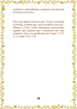 10
contexto e, especialmente, comparar uma parte da
Escritura com outra.
Para citar apenas mais um caso: "O que você pede
na oração, acredite que você o recebeu e será seu"
(Marcos 11:24). Estão tristemente equivocados
aqueles que supõem que a promessa não tem
restrições: deve ser qualificado por Tiago 1: 6-7;
4: 3; 1 João 3:22, 5:14.
 