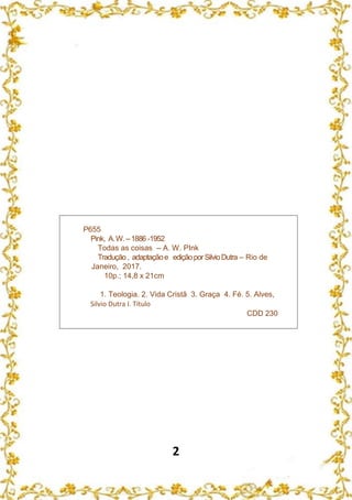 2
P655
Pink, A.W.–1886 -1952
Todas as coisas – A. W. PInk
Tradução, adaptaçãoe ediçãoporSilvioDutra – Rio de
Janeiro, 2017.
10p.; 14,8 x 21cm
1. Teologia. 2. Vida Cristã 3. Graça 4. Fé. 5. Alves,
Silvio Dutra I. Título
CDD 230
 