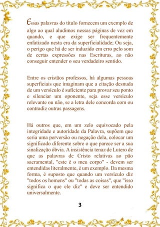 3
Essas palavras do título fornecem um exemplo de
algo ao qual aludimos nessas páginas de vez em
quando, e que exige ser frequentemente
enfatizado nesta era da superficialidade; Ou seja,
o perigo que há de ser induzido em erro pelo som
de certas expressões nas Escrituras, ao não
conseguir entender o seu verdadeiro sentido.
Entre os cristãos professos, há algumas pessoas
superficiais que imaginam que a citação desnuda
de um versículo é suficiente para provar seu ponto
e silenciar um oponente, seja esse versículo
relevante ou não, se a letra dele concorda com ou
contradiz outras passagens.
Há outros que, em um zelo equivocado pela
integridade e autoridade da Palavra, supõem que
seria uma perversão ou negação dela, colocar um
significado diferente sobre o que parece ser a sua
sinalização óbvia. A insistência tenaz de Lutero de
que as palavras de Cristo relativas ao pão
sacramental, "este é o meu corpo" - devem ser
entendidas literalmente, é um exemplo. Da mesma
forma, é suposto que quando um versículo diz
"todos os homens" ou "todas as coisas", que "isso
significa o que ele diz" e deve ser entendido
universalmente.
 
