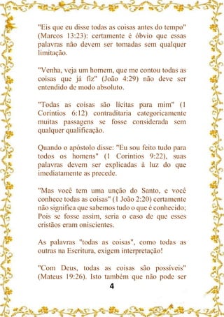 4
"Eis que eu disse todas as coisas antes do tempo"
(Marcos 13:23): certamente é óbvio que essas
palavras não devem ser tomadas sem qualquer
limitação.
"Venha, veja um homem, que me contou todas as
coisas que já fiz" (João 4:29) não deve ser
entendido de modo absoluto.
"Todas as coisas são lícitas para mim" (1
Coríntios 6:12) contraditaria categoricamente
muitas passagens se fosse considerada sem
qualquer qualificação.
Quando o apóstolo disse: "Eu sou feito tudo para
todos os homens" (1 Coríntios 9:22), suas
palavras devem ser explicadas à luz do que
imediatamente as precede.
"Mas você tem uma unção do Santo, e você
conhece todas as coisas" (1 João 2:20) certamente
não significa que sabemos tudo o que é conhecido;
Pois se fosse assim, seria o caso de que esses
cristãos eram oniscientes.
As palavras "todas as coisas", como todas as
outras na Escritura, exigem interpretação!
"Com Deus, todas as coisas são possíveis"
(Mateus 19:26). Isto também que não pode ser
 