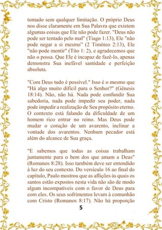 5
tomado sem qualquer limitação. O próprio Deus
nos disse claramente em Sua Palavra que existem
algumas coisas que Ele não pode fazer. "Deus não
pode ser tentado pelo mal" (Tiago 1:13), Ele "não
pode negar a si mesmo” (2 Timóteo 2:13), Ele
"não pode mentir" (Tito 1: 2), e agradecemos que
não o possa. Que Ele é incapaz de fazê-lo, apenas
demonstra Sua inefável santidade e perfeição
absoluta.
"Com Deus tudo é possível." Isso é o mesmo que
"Há algo muito difícil para o Senhor?" (Gênesis
18:14). Não, não há. Nada pode confundir Sua
sabedoria, nada pode impedir seu poder, nada
pode impedir a realização de Seu propósito eterno.
O contexto está falando da dificuldade de um
homem rico entrar no reino. Mas Deus pode
mudar o coração de um avarento, inclinar a
vontade dos avarentos. Nenhum pecador está
além do alcance de Sua graça.
"E sabemos que todas as coisas trabalham
juntamente para o bem dos que amam a Deus"
(Romanos 8:28). Isso também deve ser entendido
à luz do seu contexto. Do versículo 16 ao final do
capítulo, Paulo mostrou que as aflições às quais os
santos estão expostos nesta vida não são de modo
algum incompatíveis com o favor de Deus para
com eles. Os seus sofrimentos levam à comunhão
com Cristo (Romanos 8:17). Não há proporção
 