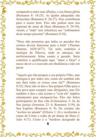6
comparativa entre suas aflições, e sua futura glória
(Romanos 8: 18-25). As ajudas adequadas são
fornecidas (Romanos 8: 26-27). Elas contribuem
para o nosso bem. Elas não podem nem nos
separam do amor de Deus (Romanos 8: 29-39).
Assim, o "tudo" tem referência aos "sofrimentos
deste tempo presente" (Romanos 8:18).
"Deus não prometeu que todos os pecados dos
crentes devem funcionar para o bem" (Thomas
Manton, 1620-1677). Tal seria contrário à
analogia da Palavra, onde as ameaças são
uniformemente feitas contra o pecado. Seria
contrário à qualificação aqui: "amor a Deus" é
nosso dever e é exercido em obediência e não em
pecar.
"Aquele que não poupou o seu próprio Filho, mas
entregou-o por todos nós, como ele também não
nos dará todas as coisas com ele?" (Romanos
8:32). Deus não só deu o Seu próprio Filho para o
Seu povo para cumprir suas obrigações, mas Ele
também o deu a eles (como o "com ele" implica
claramente) para enriquecê-los. Eles são feitos
participantes de Sua vida (Colossenses 3: 4), de
Sua justiça (Jeremias 23: 6, Romanos 5:19), de
Seu Espírito (Romanos 8: 9). Os cristãos são
"aceitos no amado" (Efésios 1: 6) e receberam o
status de Cristo e estão de pé diante de Deus (1
João 4:17). Cristo é o "herdeiro designado de
 