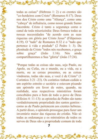 7
todas as coisas" (Hebreus 1: 2) e os crentes são
"co-herdeiros com Cristo" (Romanos 8:17). Deus
nos deu Cristo como uma "Aliança", como uma
"cabeça" de influência, como nosso grande Sumo
Sacerdote. Cristo é tanto a segurança como o
canal de toda misericórdia: Deus fornece todas as
nossas necessidades "de acordo com as suas
riquezas em glória por Cristo Jesus" (Filipenses
4:19). O "tudo" de Romanos 8:32 é o "tudo que
pertence à vida e piedade" (2 Pedro 1: 3). Da
plenitude de Cristo "todos nós recebemos, e graça
sobre graça" (João 1:16). Nós ainda
compartilharemos a Sua "glória" (João 17:24).
"Porque todas as coisas são suas, seja Paulo, ou
Apolo, ou Cefas, ou o mundo, ou a vida, ou a
morte, ou as coisas presentes, ou as coisas
vindouras, todas são suas, e você é de Cristo" (1
Coríntios 3:21 -23). Os coríntios tinham cedido a
um espírito estreito e sectário e estavam pisando
um apóstolo em favor de outro, quando, na
realidade, seus respectivos ministérios foram
concebidos para o bem de todo o povo de Deus
(Efésios 4: 11-13): as epístolas de Pedro são tanto
verdadeiramente propriedade dos santos gentios -
como as de Paulo pertencem aos crentes hebreus.
A partir disso, o apóstolo prossegue para fazer um
inventário maior das riquezas do cristão. Não só
todas as ordenanças e os ministérios de todos os
servos de Deus são a propriedade comum de toda
 