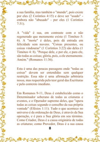 8
a sua família, mas também o "mundo", pois existe
por eles (2 Coríntios 4:15) e deve ser "usado" -
embora não "abusado" - por eles (1 Coríntios
7:31).
A "vida" é sua, em contraste com o não
regenerado que meramente existe (1 Timóteo 5:
6). A "morte" é deles, pois dá entrada em
felicidade sem nuvens. "Coisas presentes, ou
coisas vindouras" (1 Coríntios 3:22) são deles (1
Timóteo 4: 8). "Porque dele, e por ele, e para ele,
são todas as coisas; glória, pois, a ele eternamente.
Amém." (Romanos 11:36).
Esta é uma das poucas passagens onde "todas as
coisas" devem ser entendidas sem qualquer
restrição. Essa não é uma afirmação arbitrária
nossa, mas requerida pelo teor geral das Escrituras
e pelo contexto imediato.
Em Romanos 9-11, Deus é estabelecido como o
Determinador soberano de todas as criaturas e
eventos, e o Operador supremo deles, que "opera
todas as coisas segundo o conselho da sua própria
vontade" (Efésios 1:11). Tudo o que acontece no
universo é da ordenação de Deus, é através da Sua
operação, e é para a Sua glória em seu término.
Como Criador, Deus é a causa originária de todas
as criaturas; como Provedor, Deus é a sua causa
 
