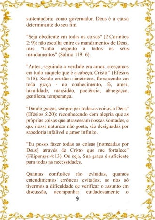 9
sustentadora; como governador, Deus é a causa
determinante do seu fim.
"Seja obediente em todas as coisas" (2 Coríntios
2: 9): não escolha entre os mandamentos de Deus,
mas "tenha respeito a todos os seus
mandamentos" (Salmo 119: 6).
"Antes, seguindo a verdade em amor, cresçamos
em tudo naquele que é a cabeça, Cristo " (Efésios
4:15). Sendo cristãos simétricos, florescendo em
toda graça - no conhecimento, fé, amor,
humildade, mansidão, paciência, abnegação,
gentileza, temperança.
"Dando graças sempre por todas as coisas a Deus"
(Efésios 5:20): reconhecendo com alegria que as
próprias coisas que atravessam nossas vontades, e
que nossa natureza não gosta, são designadas por
sabedoria infalível e amor infinito.
"Eu posso fazer todas as coisas [nomeadas por
Deus] através de Cristo que me fortalece"
(Filipenses 4:13). Ou seja, Sua graça é suficiente
para todas as necessidades.
Quantas confusões são evitadas, quantos
entendimentos errôneos evitados, se nós só
tivermos a dificuldade de verificar o assunto em
discussão, acompanhar cuidadosamente o
 