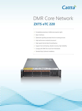 DMR Core Network
ZXTS eTC 220
Completely proprietary intellectual property rights
Open interfaces
Optimized signaling and data links for trunking services
High-performance network processors
High-speed internal data forwarding bus
Support host and backup, disaster recovery, high reliability
Comply with DMR Tier II and Tier III Standards
Standard Rack Cabinets Installation
 