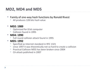 MD2, MD4 and MD5
 Family of one-way hash functions by Ronald Rivest
 All produces 128 bits hash value
 MD2: 1989
 Optimized for 8 bit computer
 Collision found in 1995
 MD4: 1990
 Full round collision attack found in 1995
 MD5: 1992
 Specified as Internet standard in RFC 1321
 since 1997 it was theoretically not so hard to create a collision
 Practical Collision MD5 has been broken since 2004
 CA attack published in 2007
 