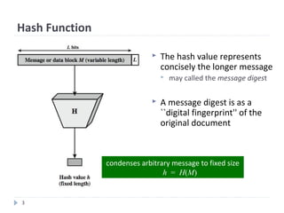 3
Hash Function
 The hash value represents
concisely the longer message
 may called the message digest
 A message digest is as a
``digital fingerprint'' of the
original document
condenses arbitrary message to fixed size
h = H(M)
 