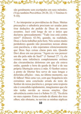 10
são geralmente sem escrúpulos em seus métodos.
(Veja também Provérbios 28:20, 22; 1 Timóteo 6:
9-10).
7. Ao interpretar as providências de Deus. Muitas
precauções e sabedoria precisam ser usadas para
tirar deduções do pedido de Deus de nossos
assuntos. Jacó está longe de ser o único que
declarou apressadamente: "Tudo isso está contra
mim!" (Gênesis 42:36), quando, na realidade,
Deus o fazia trabalhar pelo bem. Nós somos muito
perdedores quando não possuímos nossas almas
com paciência, e não esperamos silenciosamente
que Deus faça coisas claras para nós. Quando
Davi disse em sua pressa: "Agora eu vou perecer
um dia pela mão de Saul!" (1 Samuel 27: 1), ele
extraiu uma inferência completamente errônea
das circunstâncias dolorosas em que ele estava
então, quando a hora da queda de Saul e de sua
própria libertação estava à mão. O Senhor estava
a ponto de libertar Seu servo de suas longas e
doloridas aflições - mas, no último momento, sua
fé falhou! Mais uma vez, com que frequência nós
extraímos uma conclusão errada do teste do
Senhor da nossa paciência e, porque uma resposta
não é concedida rapidamente, imaginamos que ele
não tenha ouvido as nossas orações. Que
advertência contra isso é o Salmo 31:22, "Eu dizia
no meu espanto: Estou cortado de diante dos teus
olhos; não obstante, tu ouviste as minhas súplicas
 