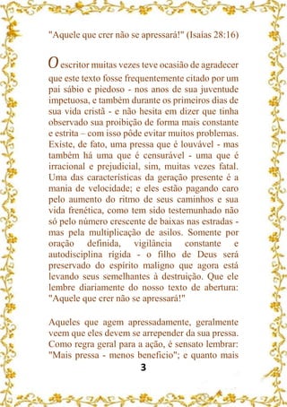 3
"Aquele que crer não se apressará!" (Isaías 28:16)
Oescritor muitas vezes teve ocasião de agradecer
que este texto fosse frequentemente citado por um
pai sábio e piedoso - nos anos de sua juventude
impetuosa, e também durante os primeiros dias de
sua vida cristã - e não hesita em dizer que tinha
observado sua proibição de forma mais constante
e estrita – com isso pôde evitar muitos problemas.
Existe, de fato, uma pressa que é louvável - mas
também há uma que é censurável - uma que é
irracional e prejudicial, sim, muitas vezes fatal.
Uma das características da geração presente é a
mania de velocidade; e eles estão pagando caro
pelo aumento do ritmo de seus caminhos e sua
vida frenética, como tem sido testemunhado não
só pelo número crescente de baixas nas estradas -
mas pela multiplicação de asilos. Somente por
oração definida, vigilância constante e
autodisciplina rígida - o filho de Deus será
preservado do espírito maligno que agora está
levando seus semelhantes à destruição. Que ele
lembre diariamente do nosso texto de abertura:
"Aquele que crer não se apressará!"
Aqueles que agem apressadamente, geralmente
veem que eles devem se arrepender da sua pressa.
Como regra geral para a ação, é sensato lembrar:
"Mais pressa - menos beneficio"; e quanto mais
 