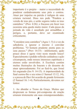 4
importante é o projeto – maior a necessidade de
ponderar cuidadosamente seus prós e contras.
Atuar por impulso ou paixão é indigno de uma
criatura racional. Deus nos pede "Pondera a
vereda de teus pés, e serão seguros todos os teus
caminhos." (Prov 4:26): o fracasso em fazer isso
ocasiona uma queda muito maior. Cada passo da
jornada da vida é assediado por armadilhas e
perigos, e, portanto, deve ser examinado
criticamente.
"Considere seus caminhos" (Ageu 1: 5) é a voz da
sabedoria; e ignorar o mesmo é convidar
problemas. "O homem prudente atenta para os
seus passos." (Prov 14:15) - infelizmente, quão
pouco disso é agora visto neste mundo louco!
Especialmente é pedido reflexão cuidadosa e ação
circunspecta, onde nossos interesses espirituais e
eternos estão envolvidos. A Escritura contém
muitas ilustrações da loucura e do desastre de
atuar apressadamente. Foi ao fazê-lo, que Josué
foi enganado (Jos 9: 14-15). A impetuosidade de
Saul custou-lhe o seu reino (1 Samuel 13:12, 14),
e a pressa de Davi foi ocasião de grande ferimento
(2 Samuel 16: 1-4). Particularmente, devemos ser
lentos:
1. Ao abordar o Trono da Graça. Muitos que
desprezam as formas pré-compostas de oração
erraram tristemente em suas extemporaneidades.
 