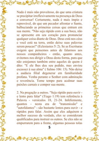 5
Nada é mais não proveitoso, do que uma criatura
se precipitar irreflexivamente na presença de Deus
e conversar! Certamente, nada é mais ímpio e
reprovável, do que um pecador afrontar o Santo,
balbuciando as primeiras coisas que entram em
sua mente. "Não seja rápido com a sua boca, não
se apresente em seu coração para pronunciar
qualquer coisa diante de Deus. Deus está nos céus
e você está na terra, então deixe suas palavras
serem poucas!" (Eclesiastes 5: 2). Se as Escrituras
exigem que pensemos antes de falarmos aos
nossos companheiros - então, quanto antes,
evitemos nos dirigir a Deus desta forma, para que
não estejamos também entre aqueles de quem é
dito: "E ele lhes deu seu pedido, mas enviou
escassez à sua alma" ( Salmo 106: 15). Não deixe
a audácia filial degenerar em familiaridade
profana. Venha perante o Senhor com admiração
e reverência. Tome tempo para acalmar suas
paixões carnais e compor sua mente.
2. Na pregação a outros. "Seja rápido para ouvir -
e lento para falar" (Tiago 1:19) tem referência à
Palavra - versículos 18, 21-24. Infelizmente,
quantos - nesta era de "transmissão" e
"autofalantes" - são bastante lentos para ouvir - e
rápidos para falar. Assim que eles adquirem o
melhor sucesso da verdade, eles se consideram
qualificados para instruir os outros. Se eles não se
empurrarem para a frente, algumas pessoas tolas
 