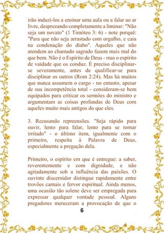 6
irão induzi-los a ensinar uma aula ou a falar ao ar
livre, desprezando completamente a liminar: "Não
seja um novato" (1 Timóteo 3: 6) - note porquê:
"Para que não seja arrastado com orgulho, e caia
na condenação do diabo". Aqueles que não
atendem ao chamado sagrado fazem mais mal do
que bem. Não é o Espírito de Deus - mas o espírito
de vaidade que os conduz. É preciso disciplinar-
se severamente, antes de qualificar-se para
disciplinar os outros (Rom 2:24). Mas há muitos
que nunca assumem o cargo - no entanto, apesar
de sua incompetência total - consideram-se bem
equipados para criticar os sermões do ministro e
argumentam as coisas profundas de Deus com
aqueles muito mais antigos do que eles.
3. Recusando repreensões. "Seja rápido para
ouvir, lento para falar, lento para se tornar
irritado" - o último item, igualmente com o
primeiro, respeita à Palavra de Deus,
especialmente a pregação dela.
Primeiro, o espírito em que é entregue: a saber,
reverentemente e com dignidade, e não
agitadamente sob a influência das paixões. O
ouvinte discernidor distingue rapidamente entre
trovões carnais e fervor espiritual. Ainda menos,
uma ocasião tão solene deve ser empregada para
expressar qualquer vontade pessoal. Alguns
pregadores mereceram a provocação de que o
 