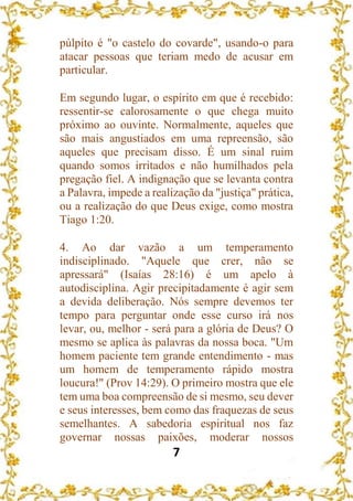 7
púlpito é "o castelo do covarde", usando-o para
atacar pessoas que teriam medo de acusar em
particular.
Em segundo lugar, o espírito em que é recebido:
ressentir-se calorosamente o que chega muito
próximo ao ouvinte. Normalmente, aqueles que
são mais angustiados em uma repreensão, são
aqueles que precisam disso. É um sinal ruim
quando somos irritados e não humilhados pela
pregação fiel. A indignação que se levanta contra
a Palavra, impede a realização da "justiça" prática,
ou a realização do que Deus exige, como mostra
Tiago 1:20.
4. Ao dar vazão a um temperamento
indisciplinado. "Aquele que crer, não se
apressará" (Isaías 28:16) é um apelo à
autodisciplina. Agir precipitadamente é agir sem
a devida deliberação. Nós sempre devemos ter
tempo para perguntar onde esse curso irá nos
levar, ou, melhor - será para a glória de Deus? O
mesmo se aplica às palavras da nossa boca. "Um
homem paciente tem grande entendimento - mas
um homem de temperamento rápido mostra
loucura!" (Prov 14:29). O primeiro mostra que ele
tem uma boa compreensão de si mesmo, seu dever
e seus interesses, bem como das fraquezas de seus
semelhantes. A sabedoria espiritual nos faz
governar nossas paixões, moderar nossos
 