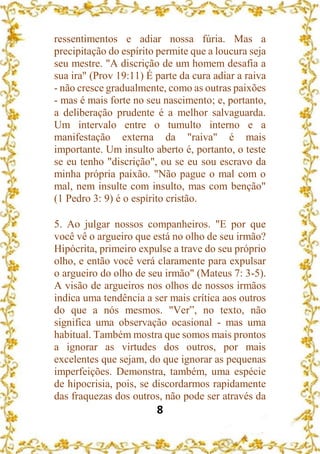 8
ressentimentos e adiar nossa fúria. Mas a
precipitação do espírito permite que a loucura seja
seu mestre. "A discrição de um homem desafia a
sua ira" (Prov 19:11) É parte da cura adiar a raiva
- não cresce gradualmente, como as outras paixões
- mas é mais forte no seu nascimento; e, portanto,
a deliberação prudente é a melhor salvaguarda.
Um intervalo entre o tumulto interno e a
manifestação externa da "raiva" é mais
importante. Um insulto aberto é, portanto, o teste
se eu tenho "discrição", ou se eu sou escravo da
minha própria paixão. "Não pague o mal com o
mal, nem insulte com insulto, mas com benção"
(1 Pedro 3: 9) é o espírito cristão.
5. Ao julgar nossos companheiros. "E por que
você vê o argueiro que está no olho de seu irmão?
Hipócrita, primeiro expulse a trave do seu próprio
olho, e então você verá claramente para expulsar
o argueiro do olho de seu irmão" (Mateus 7: 3-5).
A visão de argueiros nos olhos de nossos irmãos
indica uma tendência a ser mais crítica aos outros
do que a nós mesmos. "Ver”, no texto, não
significa uma observação ocasional - mas uma
habitual. Também mostra que somos mais prontos
a ignorar as virtudes dos outros, por mais
excelentes que sejam, do que ignorar as pequenas
imperfeições. Demonstra, também, uma espécie
de hipocrisia, pois, se discordarmos rapidamente
das fraquezas dos outros, não pode ser através da
 