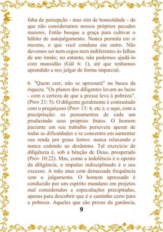 9
falta de percepção - mas sim de honestidade - de
que não consideramos nossos próprios pecados
maiores. Então busque a graça para cultivar o
hábito de autojulgamento. Nunca permita em si
mesmo, o que você condena em outro. Não
devemos ser nem cegos nem indiferentes às falhas
de um irmão; no entanto, não podemos ajudá-lo
com mansidão (Gál 6: 1), até que tenhamos
aprendido a nos julgar de forma imparcial.
6. "Quem crer, não se apressará" na busca da
riqueza. "Os planos dos diligentes levam ao lucro
- com a certeza de que a pressa leva à pobreza".
(Prov 21: 5). O diligente geralmente é contrastado
com o preguiçoso (Prov 13: 4, etc.); e aqui, com a
precipitação: os pensamentos de cada um
produzindo seus próprios frutos. O homem
paciente em seu trabalho persevera apesar de
todas as dificuldades e se concentra em aumentar
sua renda por graus lentos: nunca relaxando e
nunca cedendo ao desânimo. Tal exercício de
diligência é, sob a bênção de Deus, prosperado
(Prov 10:22). Mas, como a indolência é o oposto
da diligência, o impulso indisciplinado é o seu
excesso. A mão atua com demasiada frequência
sem o julgamento. O homem apressado é
conduzido por um espírito mundano em projetos
mal considerados e especulações precipitadas,
apenas para descobrir que é o caminho certo para
a pobreza. Aqueles que são presas da ganância,
 