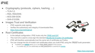 iPXE
● Cryptography (protocols, ciphers, hashing, …)
– TLSv1.2;
– RSA, RSA/DHE;
– AES-256-GCM;
– SHA-512/256;
● Images Trust and Verification
○ iPXE supports code signing;
○ Verifies the authenticity and integrity of downloaded files;
○ https://ipxe.org/cmd/imgtrust
● Root Certificates
○ In the default configuration, iPXE trusts only the "iPXE root CA";
○ This root CA is used to cross-sign the standard Mozilla list of public CA certificates;
○ iPXE will therefore automatically trust the same set of certificates as Firefox;
○ You can change the list of trusted root certificates when you build iPXE using the TRUST build parameter;
■ FreeBSD's port net/ipxe allows you to set IPXE_MAKE_ARGS for that purpose;
■ … in a similar way, you can additionally set IPXE_BUILDCFG to customize its buildcfg
https://ipxe.org/crypto
 