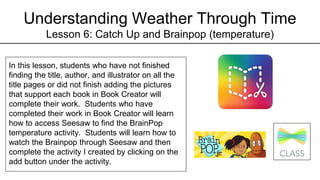 Understanding Weather Through Time
Lesson 6: Catch Up and Brainpop (temperature)
In this lesson, students who have not finished
finding the title, author, and illustrator on all the
title pages or did not finish adding the pictures
that support each book in Book Creator will
complete their work. Students who have
completed their work in Book Creator will learn
how to access Seesaw to find the BrainPop
temperature activity. Students will learn how to
watch the Brainpop through Seesaw and then
complete the activity I created by clicking on the
add button under the activity.
 