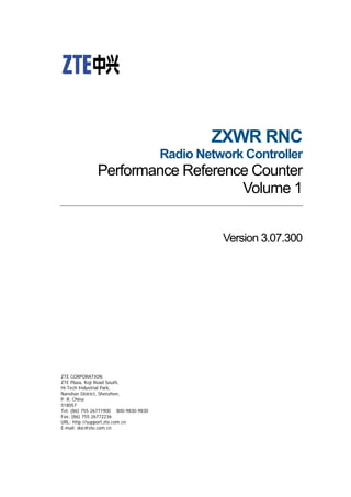 ZXWR RNC
Radio Network Controller
Performance Reference Counter
Volume 1
Version 3.07.300
ZTE CORPORATION
ZTE Plaza, Keji Road South,
Hi-Tech Industrial Park,
Nanshan District, Shenzhen,
P. R. China
518057
Tel: (86) 755 26771900 800-9830-9830
Fax: (86) 755 26772236
URL: http://support.zte.com.cn
E-mail: doc@zte.com.cn
 