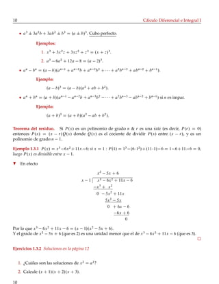 10 Cálculo Diferencial e Integral I
a3
˙ 3a2
b C 3ab2
˙ b3
D .a ˙ b/3
. Cubo perfecto.
Ejemplos:
1. x3
C 3x2
z C 3xz2
C z3
D .x C z/3
.
2. a3
6a2
C 12a 8 D .a 2/3
.
an
bn
D .a b/.an 1
C an 2
b C an 3
b2
C C a2
bn 3
C abn 2
C bn 1
/.
Ejemplo:
.a b/3
D .a b/.a2
C ab C b2
/.
an
C bn
D .a C b/.an 1
an 2
b C an 3
b2
C a2
bn 3
abn 2
C bn 1
/ si n es impar.
Ejemplo:
.a C b/3
D .a C b/.a2
ab C b2
/.
Teorema del residuo. Si P.x/ es un polinomio de grado n & r es una raíz (es decir, P.r/ D 0)
entonces P.x/ D .x r/Q.x/ donde Q.x/ es el cociente de dividir P.x/ entre .x r/, y es un
polinomio de grado n 1.
Ejemplo 1.3.1 P.x/ D x3
6x2
C11x 6; si x D 1 W P.1/ D 13
.6 12
/C.11 1/ 6 D 1 6C11 6 D 0,
luego P.x/ es divisible entre x 1.
H En efecto
x2
5x C 6
x 1 x3 6x2 C 11x 6
x3
C x2
0 5x2
C 11x
5x2
5x
0 C 6x 6
6x C 6
0
Por lo que x3
6x2
C 11x 6 D .x 1/.x2
5x C 6/.
Y el grado de x2
5x C 6 (que es 2) es una unidad menor que el de x3
6x2
C 11x 6 (que es 3).
Ejercicios 1.3.2 Soluciones en la página 12
1. ¿Cuáles son las soluciones de x2
D a2
?
2. Calcule .x C 1/.x C 2/.x C 3/.
10
 