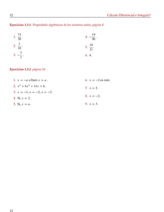 12 Cálculo Diferencial e Integral I
Ejercicios 1.3.1 Propiedades algebraicas de los números reales, página 8
1.
73
30
:
2.
1
10
:
3.
3
2
:
4.
19
90
:
5.
10
21
:
6. 4 :
Ejercicios 1.3.2 página 10
1. x D a o bien x D a :
2. x3
C 6x2
C 11x C 6 :
3. x D 1, x D 2, x D 3 :
4. Si, x D 2 :
5. Si, x D a :
6. x D 2 es raíz.
7. x D 2 :
8. x D 2 :
9. x D 3 :
12
 