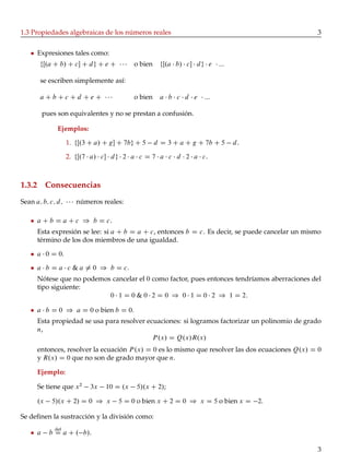 1.3 Propiedades algebraicas de los números reales 3
Expresiones tales como:
fŒ.a C b/ C c C dg C e C o bien fŒ.a b/ c dg e :::
se escriben simplemente así:
a C b C c C d C e C o bien a b c d e :::
pues son equivalentes y no se prestan a confusión.
Ejemplos:
1. fŒ.3 C a/ C g C 7bg C 5 d D 3 C a C g C 7b C 5 d.
2. fŒ.7 a/ c dg 2 a c D 7 a c d 2 a c.
1.3.2 Consecuencias
Sean a; b; c; d; números reales:
a C b D a C c ) b D c.
Esta expresión se lee: si a C b D a C c, entonces b D c. Es decir, se puede cancelar un mismo
término de los dos miembros de una igualdad.
a 0 D 0.
a b D a c & a ¤ 0 ) b D c.
Nótese que no podemos cancelar el 0 como factor, pues entonces tendríamos aberraciones del
tipo siguiente:
0 1 D 0 & 0 2 D 0 ) 0 1 D 0 2 ) 1 D 2:
a b D 0 ) a D 0 o bien b D 0.
Esta propiedad se usa para resolver ecuaciones: si logramos factorizar un polinomio de grado
n,
P.x/ D Q.x/R.x/
entonces, resolver la ecuación P.x/ D 0 es lo mismo que resolver las dos ecuaciones Q.x/ D 0
y R.x/ D 0 que no son de grado mayor que n.
Ejemplo:
Se tiene que x2
3x 10 D .x 5/.x C 2/;
.x 5/.x C 2/ D 0 ) x 5 D 0 o bien x C 2 D 0 ) x D 5 o bien x D 2.
Se deﬁnen la sustracción y la división como:
a b
def
D a C . b/.
3
 