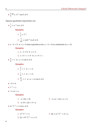 4 Cálculo Diferencial e Integral I
a
b
def
D a b 1
con b ¤ 0.
Algunas igualdades importantes son:
1
a
D a 1
si a ¤ 0.
Ejemplos:
1.
1
3
D 3 1
.
2.
1
ab
D .ab/ 1
si ab ¤ 0.
a b D 0 , a D b (esta expresión se lee: a b D 0 si y solamente si a D b).
Ejemplos:
1. a 5 D 0 , a D 5.
2. a C b z D 0 , a C b D z.
a
b
D 1 , a D b con b ¤ 0.
Ejemplos:
1.
2
c
D 1 , c D 2.
2.
z
6
D 1 , z D 6.
3.
ac
h
D 1 , ac D h con h ¤ 0.
0 D 0.
1 1
D 1.
. a/ D a.
Ejemplos:
1. . 10/ D 10.
2. Œ .h g/ D h g.
3. Œ .a C b/ D a C b.
.a 1
/ 1
D a con a ¤ 0.
Ejemplos:
1. .3 1
/ 1
D 3.
2. Œ.a b/ 1
 1
D a b.
3. Œ.8 C a/ 1
 1
D 8 C a.
4
 