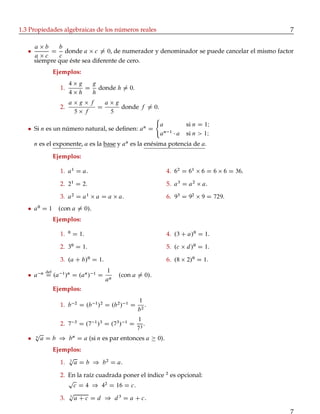 1.3 Propiedades algebraicas de los números reales 7
a b
a c
D
b
c
donde a c ¤ 0, de numerador y denominador se puede cancelar el mismo factor
siempre que éste sea diferente de cero.
Ejemplos:
1.
4 g
4 h
D
g
h
donde h ¤ 0.
2.
a g f
5 f
D
a g
5
donde f ¤ 0.
Si n es un número natural, se deﬁnen: an
D
a si n D 1I
an 1
a si n > 1I
n es el exponente, a es la base y an
es la enésima potencia de a.
Ejemplos:
1. a1
D a.
2. 21
D 2.
3. a2
D a1
a D a a.
4. 62
D 61
6 D 6 6 D 36.
5. a3
D a2
a.
6. 93
D 92
9 D 729.
a0
D 1 .con a ¤ 0/.
Ejemplos:
1. 0
D 1.
2. 30
D 1.
3. .a C b/0
D 1.
4. .3 C a/0
D 1.
5. .c d/0
D 1.
6. .8 2/0
D 1.
a n def
D .a 1
/n
D .an
/ 1
D
1
an
.con a ¤ 0/.
Ejemplos:
1. b 2
D .b 1
/2
D .b2
/ 1
D
1
b2
.
2. 7 3
D .7 1
/3
D .73
/ 1
D
1
73
.
n
p
a D b ) bn
D a (si n es par entonces a 0).
Ejemplos:
1. 2
p
a D b ) b2
D a.
2. En la raíz cuadrada poner el índice 2
es opcional:
p
c D 4 ) 42
D 16 D c.
3. 3
p
a C c D d ) d3
D a C c.
7
 