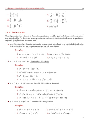 1.3 Propiedades algebraicas de los números reales 9
1.
3
2
C
4
3
2
5
.
2.
3
8
4
15
.
3.
4
5
8
15
1
.
4.
2
3
C
3
5
3
2
5
3
.
5.
3
2
2
3
3
2
C
1
4
1
.
6. .16/
4
5 .8/
2
5 .
1.3.3 Factorización
Otras igualdades importantes se denominan productos notables que también se pueden ver como
una factorización. Por factorizar una expresión algebraica se entiende escribirla como un producto.
Algunos ejemplos de factorización son:
ax ˙ bx D .a ˙ b/x. Sacar factor común, observen que en realidad es la propiedad distributiva
de la multiplicación con respecto a la adición o a la sustracción.
Ejemplos:
1. ax C x D ax C 1 x D .a C 1/x.
2. xb2
C 6b2
D .x C 6/b2
.
3. 5ac C 2acx D .5 C 2x/ac.
4. 6x2
y C 3y D .2x2
C 1/3y.
a2
b2
D .a C b/.a b/. Diferencia de cuadrados.
Ejemplos:
1. x2
z2
D .x C z/.x z/.
2. 4a2
9b2
D .2a/2
.3b/2
D .2a C 3b/.2a 3b/.
3. c2
1 D .c C 1/.c 1/.
4. x2
3 D x2
.
p
3/2
D .x C
p
3/.x
p
3/.
x2
C .a C b/x C .ab/ D .x C a/.x C b/. Factorizar un trinomio.
Ejemplos:
1. x2
C 9x C 14 D x2
C .2 C 7/x C .2/.7/ D .x C 2/.x C 7/.
2. x2
5x 6 D x2
C .1 6/x C .1/. 6/ D .x C 1/.x 6/.
3. x2
11x C 24 D x2
C . 3 8/x C . 3/. 8/ D .x 3/.x 8/.
a2
˙ 2ab C b2
D .a ˙ b/2
. Trinomio cuadrado perfecto.
Ejemplos:
1. a2
C 2az C z2
D .a C z/2
.
2. x2
6x C 9 D .x 3/2
.
3. c2
d2
C 2cdz C z2
D .cd C z/2
.
4. c4
C 8c2
C 16 D .c2
C 4/2
.
9
 