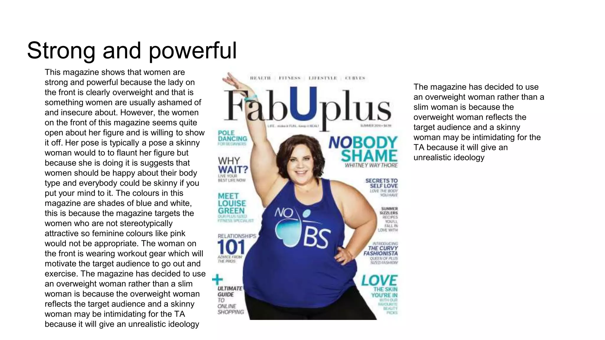 Strong and powerful
This magazine shows that women are
strong and powerful because the lady on
the front is clearly overweight and that is
something women are usually ashamed of
and insecure about. However, the women
on the front of this magazine seems quite
open about her figure and is willing to show
it off. Her pose is typically a pose a skinny
woman would to to flaunt her figure but
because she is doing it is suggests that
women should be happy about their body
type and everybody could be skinny if you
put your mind to it. The colours in this
magazine are shades of blue and white,
this is because the magazine targets the
women who are not stereotypically
attractive so feminine colours like pink
would not be appropriate. The woman on
the front is wearing workout gear which will
motivate the target audience to go out and
exercise. The magazine has decided to use
an overweight woman rather than a slim
woman is because the overweight woman
reflects the target audience and a skinny
woman may be intimidating for the TA
because it will give an unrealistic ideology
The magazine has decided to use
an overweight woman rather than a
slim woman is because the
overweight woman reflects the
target audience and a skinny
woman may be intimidating for the
TA because it will give an
unrealistic ideology
 