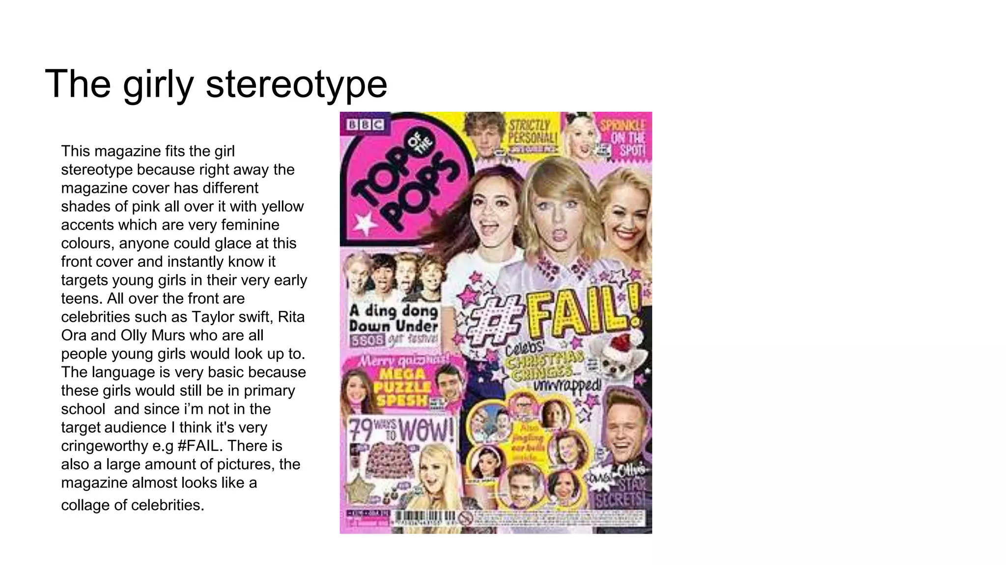 The girly stereotype
This magazine fits the girl
stereotype because right away the
magazine cover has different
shades of pink all over it with yellow
accents which are very feminine
colours, anyone could glace at this
front cover and instantly know it
targets young girls in their very early
teens. All over the front are
celebrities such as Taylor swift, Rita
Ora and Olly Murs who are all
people young girls would look up to.
The language is very basic because
these girls would still be in primary
school and since i’m not in the
target audience I think it's very
cringeworthy e.g #FAIL. There is
also a large amount of pictures, the
magazine almost looks like a
collage of celebrities.
 