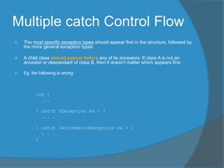 Multiple catch Control Flow
 The most specific exception types should appear first in the structure, followed by
the more general exception types.
 A child class should appear before any of its ancestors. If class A is not an
ancestor or descendant of class B, then it doesn't matter which appears first.
 Eg. the following is wrong:
try {
...
} catch (Exception ex ) {
. . .
} catch (ArithmeticException ex ) {
. . .
}
 