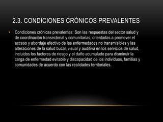 2.3. CONDICIONES CRÓNICOS PREVALENTES
• Condiciones crónicas prevalentes: Son las respuestas del sector salud y
de coordinación transectorial y comunitarias, orientadas a promover el
acceso y abordaje efectivo de las enfermedades no transmisibles y las
alteraciones de la salud bucal, visual y auditiva en los servicios de salud,
incluidos los factores de riesgo y el daño acumulado para disminuir la
carga de enfermedad evitable y discapacidad de los individuos, familias y
comunidades de acuerdo con las realidades territoriales.
 