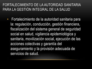 FORTALECIMIENTO DE LA AUTORIDAD SANITARIA
PARA LA GESTIÓN INTEGRAL DE LA SALUD
• Fortalecimiento de la autoridad sanitaria para
la: regulación, conducción, gestión financiera,
fiscalización del sistema general de seguridad
social en salud, vigilancia epidemiológica y
sanitaria, movilización social, ejecución de las
acciones colectivas y garantía del
aseguramiento y la provisión adecuada de
servicios de salud.
 