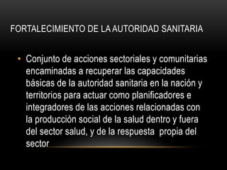 FORTALECIMIENTO DE LA AUTORIDAD SANITARIA
• Conjunto de acciones sectoriales y comunitarias
encaminadas a recuperar las capacidades
básicas de la autoridad sanitaria en la nación y
territorios para actuar como planificadores e
integradores de las acciones relacionadas con
la producción social de la salud dentro y fuera
del sector salud, y de la respuesta propia del
sector
 