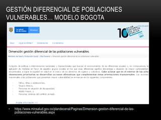 GESTIÓN DIFERENCIAL DE POBLACIONES
VULNERABLES… MODELO BOGOTA
• https://www.minsalud.gov.co/plandecenal/Paginas/Dimension-gestion-diferencial-de-las-
poblaciones-vulnerables.aspx
 