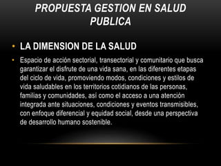 PROPUESTA GESTION EN SALUD
PUBLICA
• LA DIMENSION DE LA SALUD
• Espacio de acción sectorial, transectorial y comunitario que busca
garantizar el disfrute de una vida sana, en las diferentes etapas
del ciclo de vida, promoviendo modos, condiciones y estilos de
vida saludables en los territorios cotidianos de las personas,
familias y comunidades, así como el acceso a una atención
integrada ante situaciones, condiciones y eventos transmisibles,
con enfoque diferencial y equidad social, desde una perspectiva
de desarrollo humano sostenible.
 