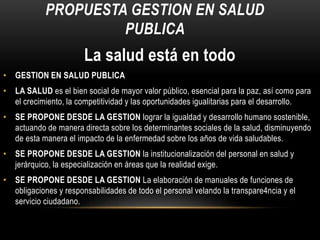 PROPUESTA GESTION EN SALUD
PUBLICA
La salud está en todo
• GESTION EN SALUD PUBLICA
• LA SALUD es el bien social de mayor valor público, esencial para la paz, así como para
el crecimiento, la competitividad y las oportunidades igualitarias para el desarrollo.
• SE PROPONE DESDE LA GESTION lograr la igualdad y desarrollo humano sostenible,
actuando de manera directa sobre los determinantes sociales de la salud, disminuyendo
de esta manera el impacto de la enfermedad sobre los años de vida saludables.
• SE PROPONE DESDE LA GESTION la institucionalización del personal en salud y
jerárquico, la especialización en áreas que la realidad exige.
• SE PROPONE DESDE LA GESTION La elaboración de manuales de funciones de
obligaciones y responsabilidades de todo el personal velando la transpare4ncia y el
servicio ciudadano.
 