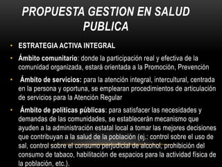 PROPUESTA GESTION EN SALUD
PUBLICA
• ESTRATEGIA ACTIVA INTEGRAL
• Ámbito comunitario: donde la participación real y efectiva de la
comunidad organizada, estará orientada a la Promoción, Prevención
• Ámbito de servicios: para la atención integral, intercultural, centrada
en la persona y oportuna, se emplearan procedimientos de articulación
de servicios para la Atención Regular
• Ámbito de políticas públicas: para satisfacer las necesidades y
demandas de las comunidades, se establecerán mecanismo que
ayuden a la administración estatal local a tomar las mejores decisiones
que contribuyan a la salud de la población (ej.: control sobre el uso de
sal, control sobre el consumo perjudicial de alcohol, prohibición del
consumo de tabaco, habilitación de espacios para la actividad física de
la población, etc.).
 
