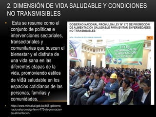 2. DIMENSIÓN DE VIDA SALUDABLE Y CONDICIONES
NO TRANSMISIBLES
• Esta se resume como el
conjunto de políticas e
intervenciones sectoriales,
transectoriales y
comunitarias que buscan el
bienestar y el disfrute de
una vida sana en las
diferentes etapas de la
vida, promoviendo estilos
de vida saludable en los
espacios cotidianos de las
personas, familias y
comunidades.
• https://www.minsalud.gob.bo/865-gobierno-
nacional-promulga-ley-n-775-de-promocion-
de-alimentacion-
 