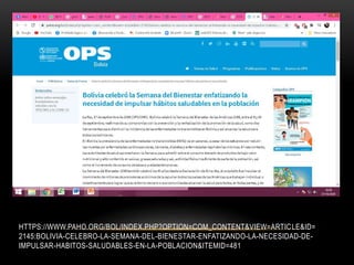 HTTPS://WWW.PAHO.ORG/BOL/INDEX.PHP?OPTION=COM_CONTENT&VIEW=ARTICLE&ID=
2145:BOLIVIA-CELEBRO-LA-SEMANA-DEL-BIENESTAR-ENFATIZANDO-LA-NECESIDAD-DE-
IMPULSAR-HABITOS-SALUDABLES-EN-LA-POBLACION&ITEMID=481
 
