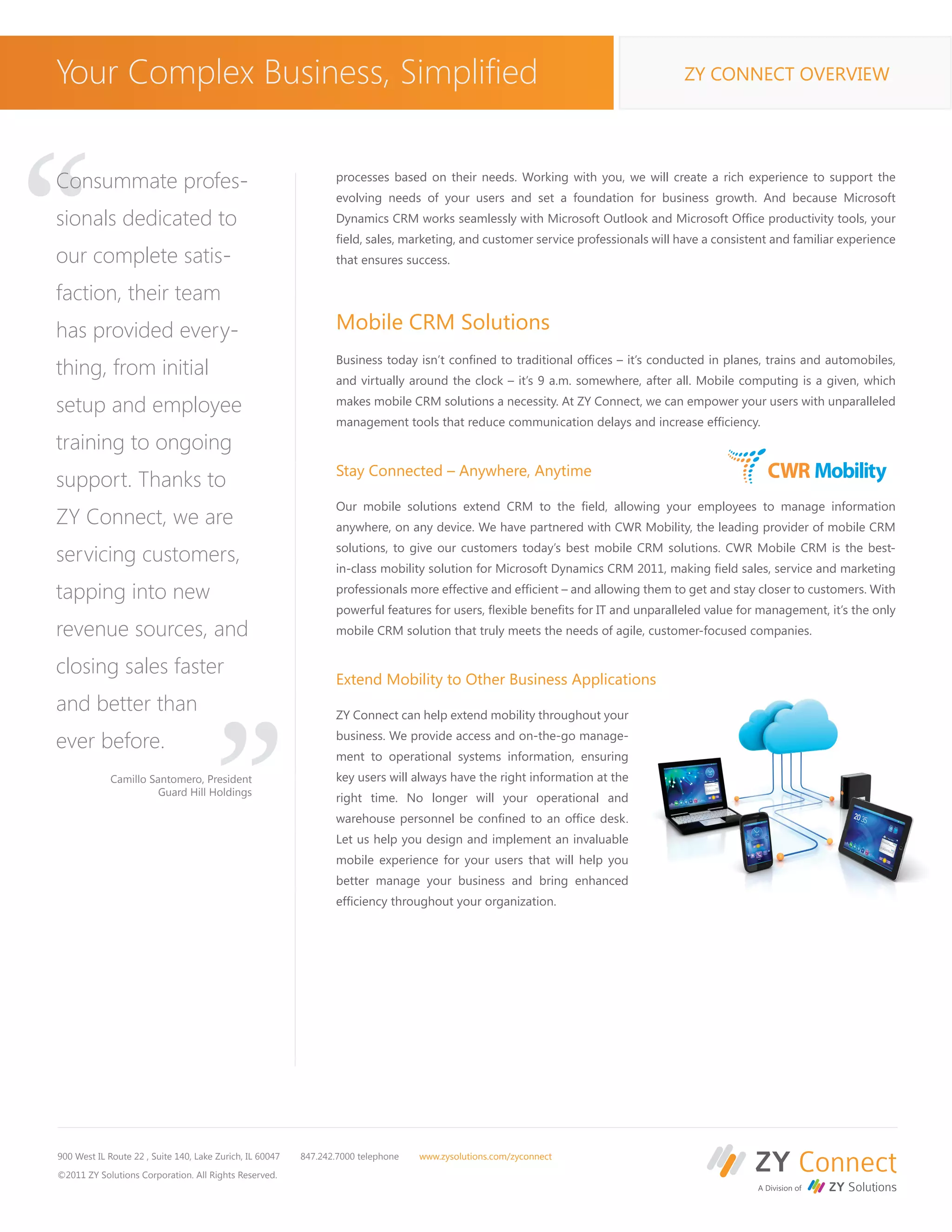 Your Complex Business, Simplified                                                                                                 ZY CONNECT OVERVIEW




“
Consummate profes-                                               processes based on their needs. Working with you, we will create a rich experience to support the
                                                                 evolving needs of your users and set a foundation for business growth. And because Microsoft
sionals dedicated to                                             Dynamics CRM works seamlessly with Microsoft Outlook and Microsoft Office productivity tools, your
                                                                 field, sales, marketing, and customer service professionals will have a consistent and familiar experience
our complete satis-                                              that ensures success.

faction, their team
has provided every-                                              Mobile CRM Solutions
                                                                 Business today isn’t confined to traditional offices – it’s conducted in planes, trains and automobiles,
thing, from initial                                              and virtually around the clock – it’s 9 a.m. somewhere, after all. Mobile computing is a given, which

setup and employee                                               makes mobile CRM solutions a necessity. At ZY Connect, we can empower your users with unparalleled
                                                                 management tools that reduce communication delays and increase efficiency.
training to ongoing
                                                                 Stay Connected – Anywhere, Anytime
support. Thanks to
                                                                 Our mobile solutions extend CRM to the field, allowing your employees to manage information
ZY Connect, we are                                               anywhere, on any device. We have partnered with CWR Mobility, the leading provider of mobile CRM

servicing customers,                                             solutions, to give our customers today’s best mobile CRM solutions. CWR Mobile CRM is the best-
                                                                 in-class mobility solution for Microsoft Dynamics CRM 2011, making field sales, service and marketing

tapping into new                                                 professionals more effective and efficient – and allowing them to get and stay closer to customers. With
                                                                 powerful features for users, flexible benefits for IT and unparalleled value for management, it’s the only
revenue sources, and
closing sales faster
and better than
                                       “                         mobile CRM solution that truly meets the needs of agile, customer-focused companies.


                                                                 Extend Mobility to Other Business Applications

                                                                 ZY Connect can help extend mobility throughout your

ever before.                                                     business. We provide access and on-the-go manage-
                                                                 ment to operational systems information, ensuring
             Camillo Santomero, President                        key users will always have the right information at the
                       Guard Hill Holdings
                                                                 right time. No longer will your operational and
                                                                 warehouse personnel be confined to an office desk.
                                                                 Let us help you design and implement an invaluable
                                                                 mobile experience for your users that will help you
                                                                 better manage your business and bring enhanced
                                                                 efficiency throughout your organization.




900 West IL Route 22 , Suite 140, Lake Zurich, IL 60047   847.242.7000 telephone   www.zysolutions.com/zyconnect

©2011 ZY Solutions Corporation. All Rights Reserved.
 
