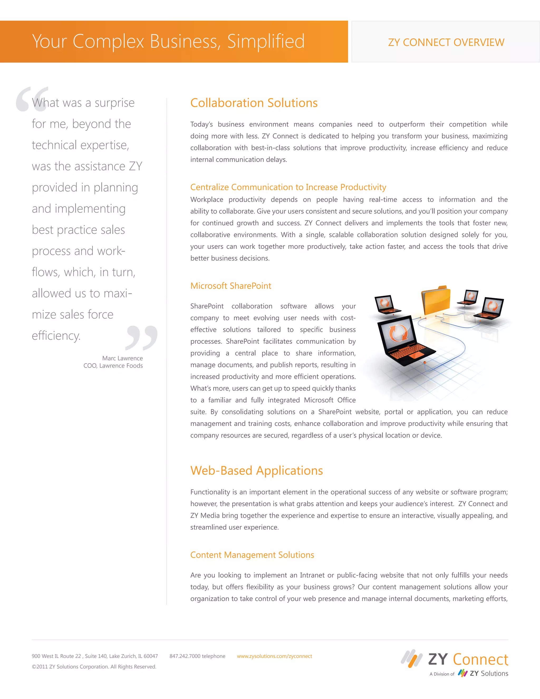 Your Complex Business, Simplified                                                                                                   ZY CONNECT OVERVIEW




“
What was a surprise
for me, beyond the
technical expertise,
was the assistance ZY
provided in planning
                                                                  Collaboration Solutions
                                                                  Today’s business environment means companies need to outperform their competition while
                                                                  doing more with less. ZY Connect is dedicated to helping you transform your business, maximizing
                                                                  collaboration with best-in-class solutions that improve productivity, increase efficiency and reduce
                                                                  internal communication delays.


                                                                  Centralize Communication to Increase Productivity
                                                                  Workplace productivity depends on people having real-time access to information and the
and implementing                                                  ability to collaborate. Give your users consistent and secure solutions, and you’ll position your company
                                                                  for continued growth and success. ZY Connect delivers and implements the tools that foster new,
best practice sales                                               collaborative environments. With a single, scalable collaboration solution designed solely for you,
                                                                  your users can work together more productively, take action faster, and access the tools that drive
process and work-                                                 better business decisions.

flows, which, in turn,
allowed us to maxi-
mize sales force
                                       “                          Microsoft SharePoint

                                                                  SharePoint       collaboration    software
                                                                  company to meet evolving user needs with cost-
                                                                                                                    allows   your


                                                                  effective solutions tailored to specific business
efficiency.                                                       processes. SharePoint facilitates communication by
                                                                  providing a central place to share information,
                            Marc Lawrence
                      COO, Lawrence Foods                         manage documents, and publish reports, resulting in
                                                                  increased productivity and more efficient operations.
                                                                  What’s more, users can get up to speed quickly thanks
                                                                  to a familiar and fully integrated Microsoft Office
                                                                  suite. By consolidating solutions on a SharePoint website, portal or application, you can reduce
                                                                  management and training costs, enhance collaboration and improve productivity while ensuring that
                                                                  company resources are secured, regardless of a user’s physical location or device.




                                                                  Web-Based Applications
                                                                  Functionality is an important element in the operational success of any website or software program;
                                                                  however, the presentation is what grabs attention and keeps your audience’s interest. ZY Connect and
                                                                  ZY Media bring together the experience and expertise to ensure an interactive, visually appealing, and
                                                                  streamlined user experience.


                                                                  Content Management Solutions

                                                                  Are you looking to implement an Intranet or public-facing website that not only fulfills your needs
                                                                  today, but offers flexibility as your business grows? Our content management solutions allow your
                                                                  organization to take control of your web presence and manage internal documents, marketing efforts,




900 West IL Route 22 , Suite 140, Lake Zurich, IL 60047   847.242.7000 telephone    www.zysolutions.com/zyconnect

©2011 ZY Solutions Corporation. All Rights Reserved.
 