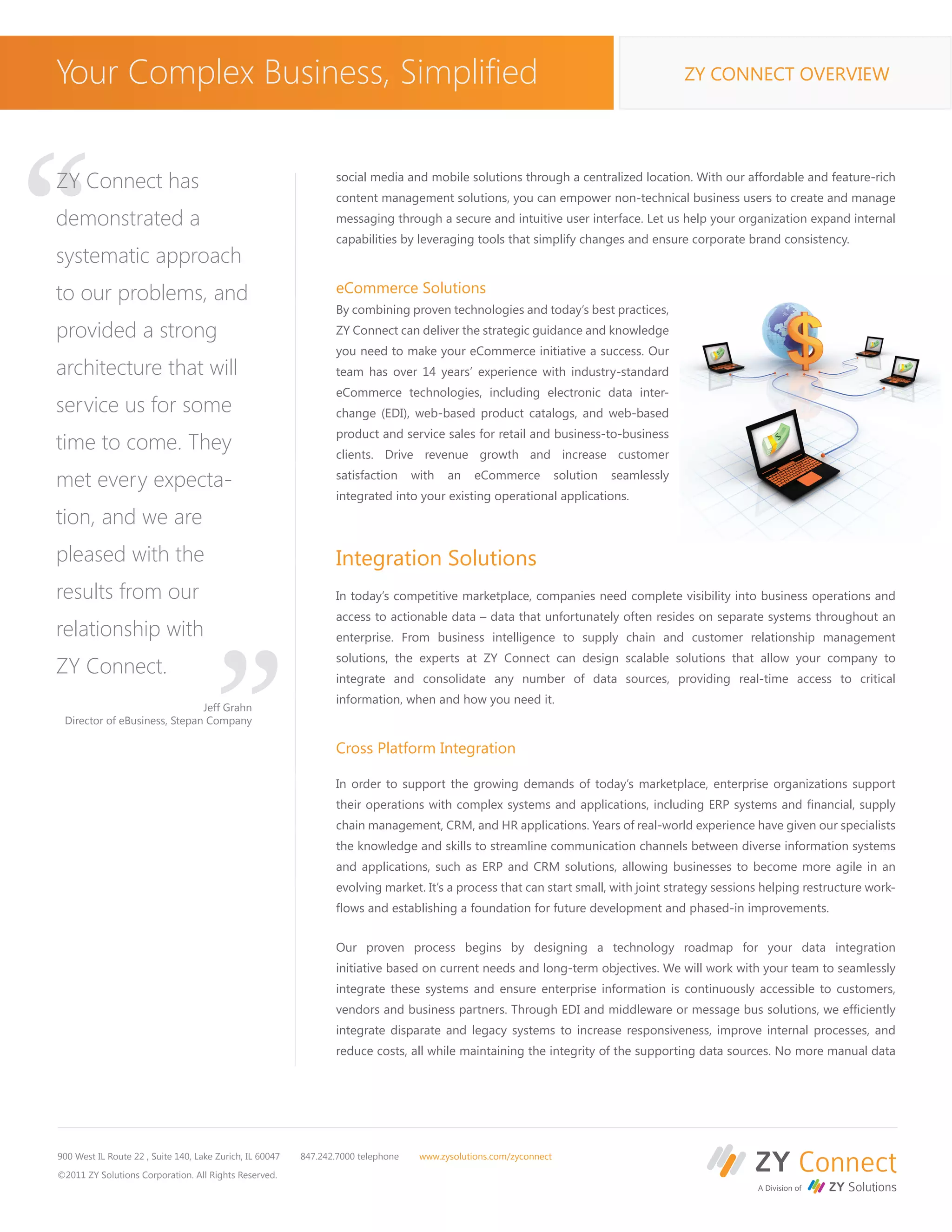 Your Complex Business, Simplified                                                                                                           ZY CONNECT OVERVIEW




“
ZY Connect has                                                   social media and mobile solutions through a centralized location. With our affordable and feature-rich
                                                                 content management solutions, you can empower non-technical business users to create and manage
demonstrated a                                                   messaging through a secure and intuitive user interface. Let us help your organization expand internal
                                                                 capabilities by leveraging tools that simplify changes and ensure corporate brand consistency.
systematic approach
to our problems, and                                             eCommerce Solutions
                                                                 By combining proven technologies and today’s best practices,
provided a strong                                                ZY Connect can deliver the strategic guidance and knowledge
                                                                 you need to make your eCommerce initiative a success. Our
architecture that will                                           team has over 14 years’ experience with industry-standard
                                                                 eCommerce technologies, including electronic data inter-
service us for some                                              change (EDI), web-based product catalogs, and web-based
                                                                 product and service sales for retail and business-to-business
time to come. They                                               clients. Drive revenue growth and increase customer

met every expecta-                                               satisfaction      with   an    eCommerce           solution   seamlessly
                                                                 integrated into your existing operational applications.
tion, and we are
pleased with the
results from our
relationship with
                                       “                         Integration Solutions
                                                                 In today’s competitive marketplace, companies need complete visibility into business operations and
                                                                 access to actionable data – data that unfortunately often resides on separate systems throughout an
                                                                 enterprise. From business intelligence to supply chain and customer relationship management
                                                                 solutions, the experts at ZY Connect can design scalable solutions that allow your company to
ZY Connect.                                                      integrate and consolidate any number of data sources, providing real-time access to critical
                                                                 information, when and how you need it.
                              Jeff Grahn
 Director of eBusiness, Stepan Company

                                                                 Cross Platform Integration

                                                                 In order to support the growing demands of today’s marketplace, enterprise organizations support
                                                                 their operations with complex systems and applications, including ERP systems and financial, supply
                                                                 chain management, CRM, and HR applications. Years of real-world experience have given our specialists
                                                                 the knowledge and skills to streamline communication channels between diverse information systems
                                                                 and applications, such as ERP and CRM solutions, allowing businesses to become more agile in an
                                                                 evolving market. It’s a process that can start small, with joint strategy sessions helping restructure work-
                                                                 flows and establishing a foundation for future development and phased-in improvements.


                                                                 Our proven process begins by designing a technology roadmap for your data integration
                                                                 initiative based on current needs and long-term objectives. We will work with your team to seamlessly
                                                                 integrate these systems and ensure enterprise information is continuously accessible to customers,
                                                                 vendors and business partners. Through EDI and middleware or message bus solutions, we efficiently
                                                                 integrate disparate and legacy systems to increase responsiveness, improve internal processes, and
                                                                 reduce costs, all while maintaining the integrity of the supporting data sources. No more manual data




900 West IL Route 22 , Suite 140, Lake Zurich, IL 60047   847.242.7000 telephone    www.zysolutions.com/zyconnect

©2011 ZY Solutions Corporation. All Rights Reserved.
 