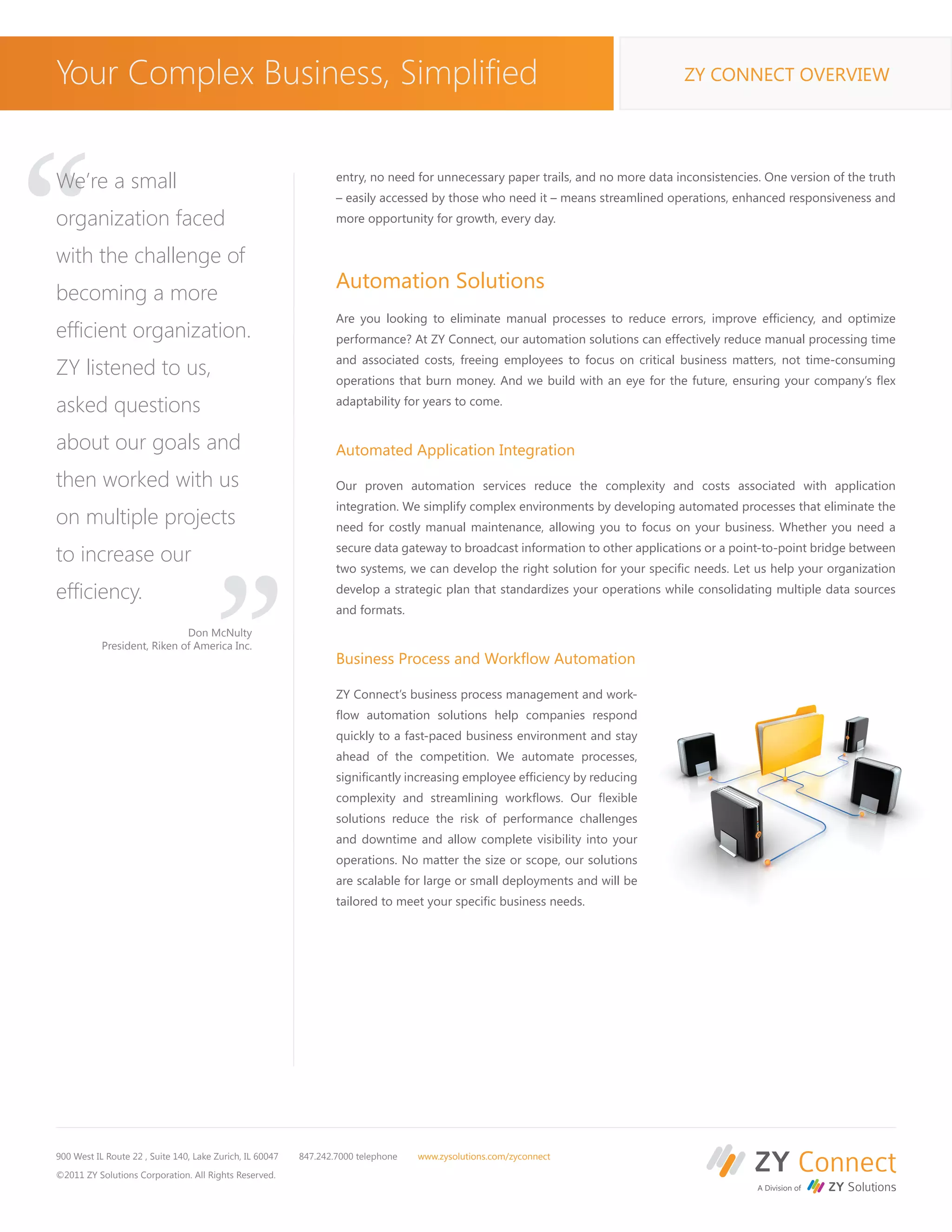 Your Complex Business, Simplified                                                                                                 ZY CONNECT OVERVIEW




“
We’re a small                                                     entry, no need for unnecessary paper trails, and no more data inconsistencies. One version of the truth
                                                                  – easily accessed by those who need it – means streamlined operations, enhanced responsiveness and
organization faced                                                more opportunity for growth, every day.


with the challenge of
                                                                  Automation Solutions
becoming a more
                                                                  Are you looking to eliminate manual processes to reduce errors, improve efficiency, and optimize
efficient organization.                                           performance? At ZY Connect, our automation solutions can effectively reduce manual processing time
                                                                  and associated costs, freeing employees to focus on critical business matters, not time-consuming
ZY listened to us,                                                operations that burn money. And we build with an eye for the future, ensuring your company’s flex

asked questions                                                   adaptability for years to come.


about our goals and                                               Automated Application Integration

then worked with us
on multiple projects
to increase our
                                       “                          Our proven automation services reduce the complexity and costs associated with application
                                                                  integration. We simplify complex environments by developing automated processes that eliminate the
                                                                  need for costly manual maintenance, allowing you to focus on your business. Whether you need a
                                                                  secure data gateway to broadcast information to other applications or a point-to-point bridge between
                                                                  two systems, we can develop the right solution for your specific needs. Let us help your organization

efficiency.                                                       develop a strategic plan that standardizes your operations while consolidating multiple data sources
                                                                  and formats.
                             Don McNulty
           President, Riken of America Inc.
                                                                  Business Process and Workflow Automation

                                                                  ZY Connect’s business process management and work-
                                                                  flow automation solutions help companies respond
                                                                  quickly to a fast-paced business environment and stay
                                                                  ahead of the competition. We automate processes,
                                                                  significantly increasing employee efficiency by reducing
                                                                  complexity and streamlining workflows. Our flexible
                                                                  solutions reduce the risk of performance challenges
                                                                  and downtime and allow complete visibility into your
                                                                  operations. No matter the size or scope, our solutions
                                                                  are scalable for large or small deployments and will be
                                                                  tailored to meet your specific business needs.




900 West IL Route 22 , Suite 140, Lake Zurich, IL 60047   847.242.7000 telephone   www.zysolutions.com/zyconnect

©2011 ZY Solutions Corporation. All Rights Reserved.
 
